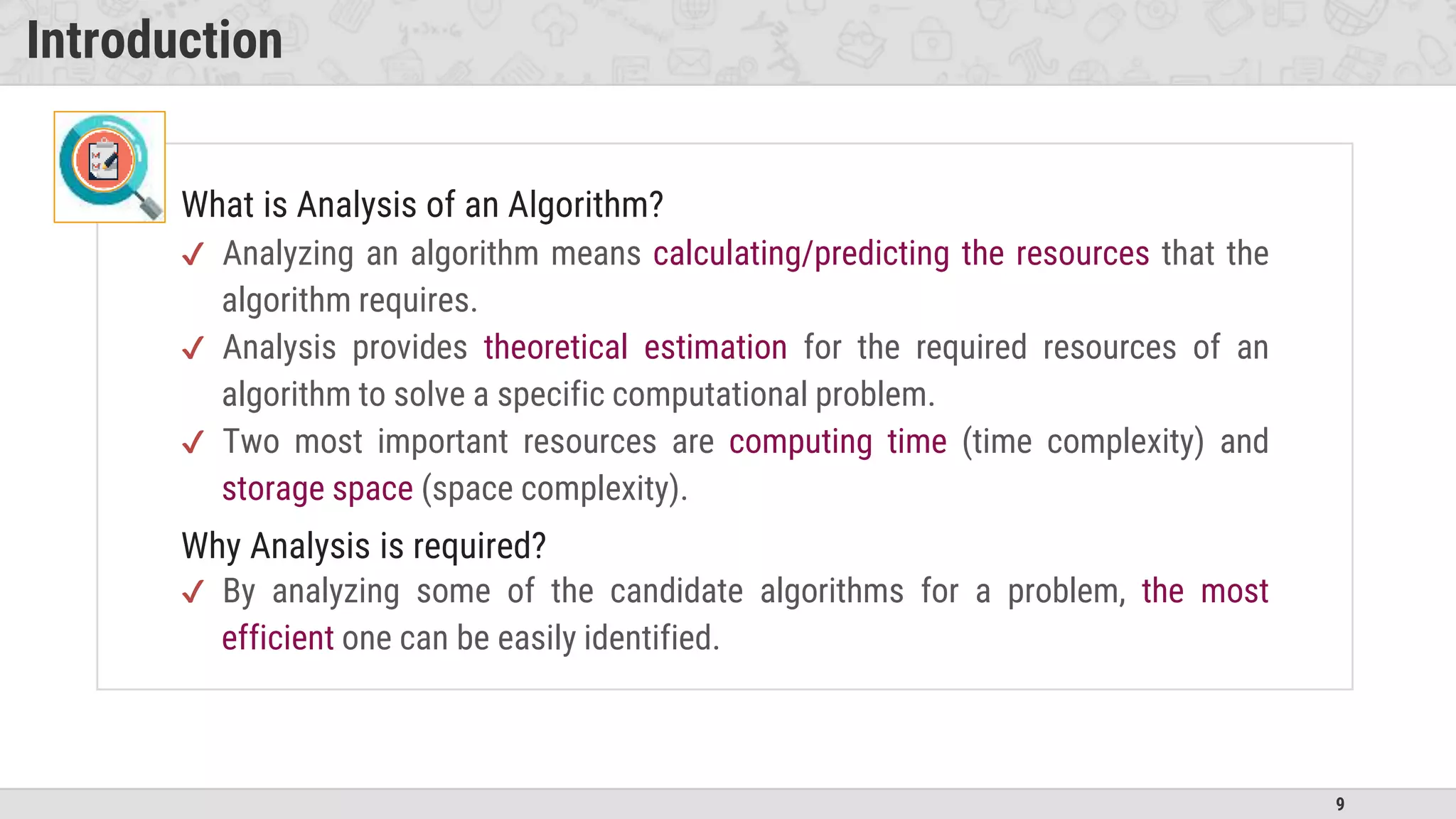 9
Introduction
What is Analysis of an Algorithm?
✔ Analyzing an algorithm means calculating/predicting the resources that the
algorithm requires.
✔ Analysis provides theoretical estimation for the required resources of an
algorithm to solve a specific computational problem.
✔ Two most important resources are computing time (time complexity) and
storage space (space complexity).
Why Analysis is required?
✔ By analyzing some of the candidate algorithms for a problem, the most
efficient one can be easily identified.
 
