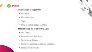 ✓ Looping
Outline
▪ Introduction to Algorithm
• Definition
• Characteristics
• Types
• Simple Multiplication Methods
▪ Mathematics for Algorithmic Sets
• Set Theory
• Functions and Relations
• Vectors and Matrices
• Linear Inequalities and Linear Equations
• Logic and Quantifiers
 