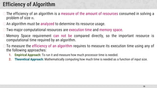 10
Efficiency of Algorithm
�The efficiency of an algorithm is a measure of the amount of resources consumed in solving a
problem of size 𝑛.
�An algorithm must be analyzed to determine its resource usage.
�Two major computational resources are execution time and memory space.
�Memory Space requirement can not be compared directly, so the important resource is
computational time required by an algorithm.
�To measure the efficiency of an algorithm requires to measure its execution time using any of
the following approaches:
1. Empirical Approach: To run it and measure how much processor time is needed.
2. Theoretical Approach: Mathematically computing how much time is needed as a function of input size.
 