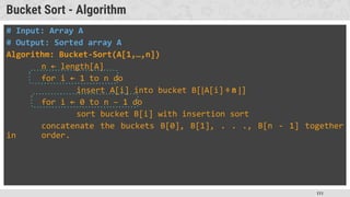 111
Bucket Sort - Algorithm
# Input: Array A
# Output: Sorted array A
Algorithm: Bucket-Sort(A[1,…,n])
n ← length[A]
for i ← 1 to n do
insert A[i] into bucket B[⌊A[i] ÷ n ⌋]
for i ← 0 to n – 1 do
sort bucket B[i] with insertion sort
concatenate the buckets B[0], B[1], . . ., B[n - 1] together
in order.
 
