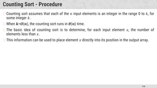 115
Counting Sort - Procedure
�Counting sort assumes that each of the 𝑛 input elements is an integer in the range 0 to 𝑘, for
some integer 𝑘.
�When 𝒌=𝑶(𝒏), the counting sort runs in 𝜽(𝒏) time.
�The basic idea of counting sort is to determine, for each input element 𝑥, the number of
elements less than 𝑥.
�This information can be used to place element 𝑥 directly into its position in the output array.
 