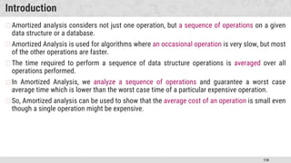 118
Introduction
�Amortized analysis considers not just one operation, but a sequence of operations on a given
data structure or a database.
�Amortized Analysis is used for algorithms where an occasional operation is very slow, but most
of the other operations are faster.
�The time required to perform a sequence of data structure operations is averaged over all
operations performed.
�In Amortized Analysis, we analyze a sequence of operations and guarantee a worst case
average time which is lower than the worst case time of a particular expensive operation.
�So, Amortized analysis can be used to show that the average cost of an operation is small even
though a single operation might be expensive.
 