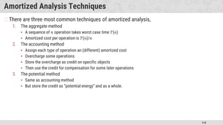 119
Amortized Analysis Techniques
�There are three most common techniques of amortized analysis,
1. The aggregate method
▪ A sequence of 𝑛 operation takes worst case time 𝑇(𝑛)
▪ Amortized cost per operation is 𝑇(𝑛)/𝑛
2. The accounting method
▪ Assign each type of operation an (different) amortized cost
▪ Overcharge some operations
▪ Store the overcharge as credit on specific objects
▪ Then use the credit for compensation for some later operations
3. The potential method
▪ Same as accounting method
▪ But store the credit as “potential energy” and as a whole.
 