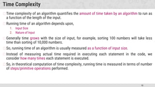 12
Time Complexity
�Time complexity of an algorithm quantifies the amount of time taken by an algorithm to run as
a function of the length of the input.
�Running time of an algorithm depends upon,
1. Input Size
2. Nature of Input
�Generally time grows with the size of input, for example, sorting 100 numbers will take less
time than sorting of 10,000 numbers.
�So, running time of an algorithm is usually measured as a function of input size.
�Instead of measuring actual time required in executing each statement in the code, we
consider how many times each statement is executed.
�So, in theoretical computation of time complexity, running time is measured in terms of number
of steps/primitive operations performed.
 