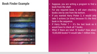 19
▪ Suppose, you are writing a program to find a
book from the shelf.
▪ For any required book, it will start checking
books one by one from the bottom.
▪ If you wanted Harry Potter 3, it would only
take 3 actions (or tries) because it’s the third
book in the sequence.
▪ If Harry Potter 7 — it’s the last book so it
would have to check all 7 books.
▪ What if there are total 10 books? How about
10,00,000 books? It would take 1 million tries.
Book Finder Example
 