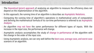 24
Introduction
�The theoretical (priori) approach of analyzing an algorithm to measure the efficiency does not
depend on the implementation of the algorithm.
�In this approach, the running time of an algorithm is describes as Asymptotic Notations.
�Computing the running time of algorithm’s operations in mathematical units of computation
and defining the mathematical formula of its run-time performance is referred to as Asymptotic
Analysis.
�An algorithm may not have the same performance for different types of inputs. With the
increase in the input size, the performance will change.
�Asymptotic analysis accomplishes the study of change in performance of the algorithm with
the change in the order of the input size.
�Using Asymptotic analysis, we can very well define the best case, average case, and worst case
scenario of an algorithm.
 
