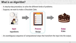 3
What is an Algorithm?
�A step-by-step procedure, to solve the different kinds of problems.
�Suppose, we want to make a Chocolate Cake.
�An unambiguous sequence of computational steps that transform the input into the output.
Outpu
t
Input Process
Ingredients Recipe Cake
 