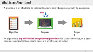 4
What is an Algorithm?
�A process or a set of rules to be followed to achieve desired output, especially by a computer.
�An algorithm is any well-defined computational procedure that takes some value, or a set of
values as input and produces some value, or a set of values as output.
Outpu
t
Algorithm Program
Input
 
