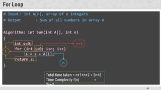 45
For Loop
# Input : int A[n], array of n integers
# Output : Sum of all numbers in array A
Algorithm: int Sum(int A[], int n)
{
int s=0;
for (int i=0; i<n; i++)
s = s + A[i];
return s;
}
1
n+1
n
Total time taken = n+1+n+2 = 2n+3
Time Complexity f(n) =
2n+3
 