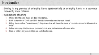 50
Introduction
�Sorting is any process of arranging items systematically or arranging items in a sequence
ordered by some criterion.
�Applications of Sorting
1. Phone Bill: the calls made are date wise sorted.
2. Bank statement or Credit card Bill: transactions made are date wise sorted.
3. Filling forms online: “select country” drop down box will have the name of countries sorted in Alphabetical
order.
4. Online shopping: the items can be sorted price wise, date wise or relevance wise.
5. Files or folders on your desktop are sorted date wise.
 