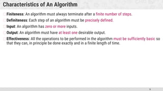 5
Characteristics of An Algorithm
�Finiteness: An algorithm must always terminate after a finite number of steps.
�Definiteness: Each step of an algorithm must be precisely defined.
�Input: An algorithm has zero or more inputs.
�Output: An algorithm must have at least one desirable output.
�Effectiveness: All the operations to be performed in the algorithm must be sufficiently basic so
that they can, in principle be done exactly and in a finite length of time.
 