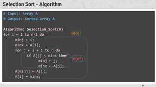 63
Selection Sort - Algorithm
# Input: Array A
# Output: Sorted array A
Algorithm: Selection_Sort(A)
for i ← 1 to n-1 do
minj ← i;
minx ← A[i];
for j ← i + 1 to n do
if A[j] < minx then
minj ← j;
minx ← A[j];
A[minj] ← A[i];
A[i] ← minx;
 