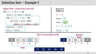 65
Selection Sort – Example 2
Algorithm: Selection_Sort(A)
for i ← 1 to n-1 do
minj ← i; minx ← A[i];
for j ← i + 1 to n do
if A[j] < minx then
minj ← j ; minx ← A[j];
A[minj] ← A[i];
A[i] ← minx;
45 34 56 23 12
Sort in Ascending order
i = 1
minj ← 2
minx ← 34
j = 2
Pass 1
:
1 2 3 4 5
45
23
4
3
12
A[j] = 23
12
4 5
5
45 34 56 23 12
1 2 3 4 5
45
12
Unsorted
Array
Swap
45 34 56 23 45
12 23 34
56
45 56
34
 