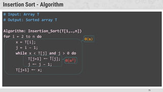 71
Insertion Sort - Algorithm
# Input: Array T
# Output: Sorted array T
Algorithm: Insertion_Sort(T[1,…,n])
for i ← 2 to n do
x ← T[i];
j ← i – 1;
while x < T[j] and j > 0 do
T[j+1] ← T[j];
j ← j – 1;
T[j+1] ← x;
 