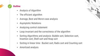 ✓ Looping
Outline
▪ Analysis of Algorithm
▪ The efficient algorithm
▪ Average, Best and Worst case analysis
▪ Asymptotic Notations
▪ Analyzing control statement
▪ Loop invariant and the correctness of the algorithm
▪ Sorting Algorithms and analysis: Bubble sort, Selection sort,
Insertion sort, Shell sort and Heap sort
▪ Sorting in linear time : Bucket sort, Radix sort and Counting sort
▪ Amortized analysis
 