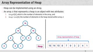 75
Array Representation of Heap
�Heap can be implemented using an Array.
�An array 𝐴 that represents a heap is an object with two attributes:
1. 𝑙𝑒𝑛𝑔𝑡ℎ[𝐴], which is the number of elements in the array, and
2. ℎ𝑒𝑎𝑝−𝑠𝑖𝑧𝑒[𝐴], the number of elements in the heap stored within array 𝐴
16
14 10
8 7 9 3
2 4 1 16 14 10 8 7 9 3 2 4 1
Array representation of heap
Heap
 