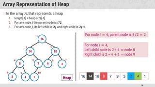 76
Array Representation of Heap
�In the array 𝐴, that represents a heap
1. length[𝐴] = heap-size[𝐴]
2. For any node 𝒊 the parent node is 𝒊/𝟐
3. For any node 𝒋, its left child is 𝟐𝒋 and right child is 𝟐𝒋+𝟏
16
14 10
8 7 9 3
2 4 1 16 14 10 8 7 9 3 2 4 1
Heap 14 8 2 4
 