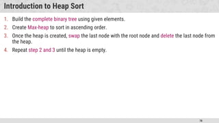 78
Introduction to Heap Sort
1. Build the complete binary tree using given elements.
2. Create Max-heap to sort in ascending order.
3. Once the heap is created, swap the last node with the root node and delete the last node from
the heap.
4. Repeat step 2 and 3 until the heap is empty.
 