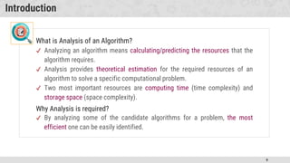 9
Introduction
What is Analysis of an Algorithm?
✔ Analyzing an algorithm means calculating/predicting the resources that the
algorithm requires.
✔ Analysis provides theoretical estimation for the required resources of an
algorithm to solve a specific computational problem.
✔ Two most important resources are computing time (time complexity) and
storage space (space complexity).
Why Analysis is required?
✔ By analyzing some of the candidate algorithms for a problem, the most
efficient one can be easily identified.
 