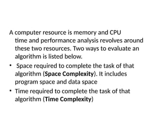 A computer resource is memory and CPU
time and performance analysis revolves around
these two resources. Two ways to evaluate an
algorithm is listed below.
• Space required to complete the task of that
algorithm (Space Complexity). It includes
program space and data space
• Time required to complete the task of that
algorithm (Time Complexity)
 