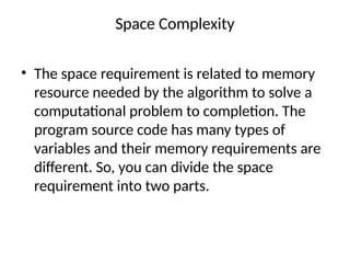 Space Complexity
• The space requirement is related to memory
resource needed by the algorithm to solve a
computational problem to completion. The
program source code has many types of
variables and their memory requirements are
different. So, you can divide the space
requirement into two parts.
 