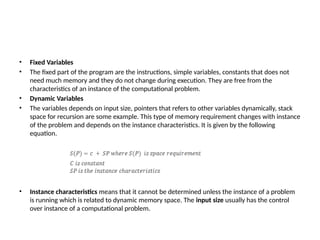 • Fixed Variables
• The fixed part of the program are the instructions, simple variables, constants that does not
need much memory and they do not change during execution. They are free from the
characteristics of an instance of the computational problem.
• Dynamic Variables
• The variables depends on input size, pointers that refers to other variables dynamically, stack
space for recursion are some example. This type of memory requirement changes with instance
of the problem and depends on the instance characteristics. It is given by the following
equation.
• Instance characteristics means that it cannot be determined unless the instance of a problem
is running which is related to dynamic memory space. The input size usually has the control
over instance of a computational problem.
 