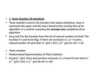 • 1. Theta Notation (Θ-Notation):
• Theta notation encloses the function from above and below. Since it
represents the upper and the lower bound of the running time of an
algorithm, it is used for analyzing the average-case complexity of an
algorithm.
• Let g and f be the function from the set of natural numbers to itself. The
function f is said to be Θ(g), if there are constants c1, c2 > 0 and a
natural number n0 such that c1* g(n) ≤ f(n) ≤ c2 * g(n) for all n ≥ n0
• Theta notation
• Mathematical Representation of Theta notation:
• Θ (g(n)) = {f(n): there exist positive constants c1, c2 and n0 such that 0 ≤
c1 * g(n) ≤ f(n) ≤ c2 * g(n) for all n ≥ n0}
 