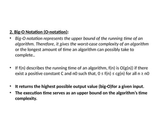 2. Big-O Notation (O-notation):
• Big-O notation represents the upper bound of the running time of an
algorithm. Therefore, it gives the worst-case complexity of an algorithm
or the longest amount of time an algorithm can possibly take to
complete..
• If f(n) describes the running time of an algorithm, f(n) is O(g(n)) if there
exist a positive constant C and n0 such that, 0 ≤ f(n) ≤ cg(n) for all n ≥ n0
• It returns the highest possible output value (big-O)for a given input.
• The execution time serves as an upper bound on the algorithm’s time
complexity.
 