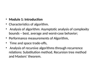 • Module 1: Introduction
• Characteristics of algorithm.
• Analysis of algorithm: Asymptotic analysis of complexity
bounds – best, average and worst-case behavior;
• Performance measurements of Algorithm,
• Time and space trade-offs,
• Analysis of recursive algorithms through recurrence
relations: Substitution method, Recursion tree method
and Masters’ theorem.
 