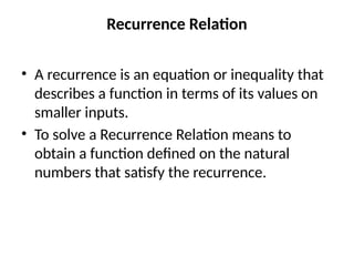 Recurrence Relation
• A recurrence is an equation or inequality that
describes a function in terms of its values on
smaller inputs.
• To solve a Recurrence Relation means to
obtain a function defined on the natural
numbers that satisfy the recurrence.
 