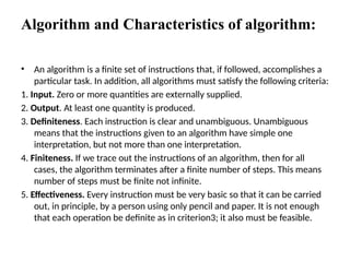 Algorithm and Characteristics of algorithm:
• An algorithm is a finite set of instructions that, if followed, accomplishes a
particular task. In addition, all algorithms must satisfy the following criteria:
1. Input. Zero or more quantities are externally supplied.
2. Output. At least one quantity is produced.
3. Definiteness. Each instruction is clear and unambiguous. Unambiguous
means that the instructions given to an algorithm have simple one
interpretation, but not more than one interpretation.
4. Finiteness. If we trace out the instructions of an algorithm, then for all
cases, the algorithm terminates after a finite number of steps. This means
number of steps must be finite not infinite.
5. Effectiveness. Every instruction must be very basic so that it can be carried
out, in principle, by a person using only pencil and paper. It is not enough
that each operation be definite as in criterion3; it also must be feasible.
 