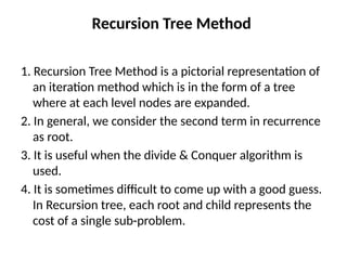 Recursion Tree Method
1. Recursion Tree Method is a pictorial representation of
an iteration method which is in the form of a tree
where at each level nodes are expanded.
2. In general, we consider the second term in recurrence
as root.
3. It is useful when the divide & Conquer algorithm is
used.
4. It is sometimes difficult to come up with a good guess.
In Recursion tree, each root and child represents the
cost of a single sub-problem.
 