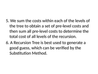 5. We sum the costs within each of the levels of
the tree to obtain a set of pre-level costs and
then sum all pre-level costs to determine the
total cost of all levels of the recursion.
6. A Recursion Tree is best used to generate a
good guess, which can be verified by the
Substitution Method.
 