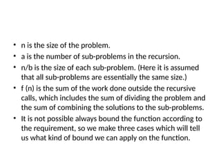 • n is the size of the problem.
• a is the number of sub-problems in the recursion.
• n/b is the size of each sub-problem. (Here it is assumed
that all sub-problems are essentially the same size.)
• f (n) is the sum of the work done outside the recursive
calls, which includes the sum of dividing the problem and
the sum of combining the solutions to the sub-problems.
• It is not possible always bound the function according to
the requirement, so we make three cases which will tell
us what kind of bound we can apply on the function.
 