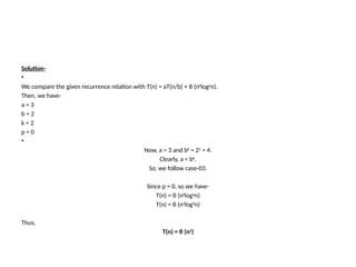 Solution-
•
We compare the given recurrence relation with T(n) = aT(n/b) + θ (nk
logp
n).
Then, we have-
a = 3
b = 2
k = 2
p = 0
•
Now, a = 3 and bk
= 22
= 4.
Clearly, a < bk
.
So, we follow case-03.
Since p = 0, so we have-
T(n) = θ (nk
logp
n)
T(n) = θ (n2
log0
n)
Thus,
T(n) = θ (n2
)
 