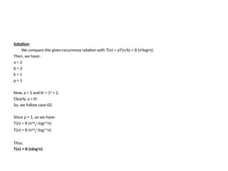 Solution-
We compare the given recurrence relation with T(n) = aT(n/b) + θ (nk
logp
n).
Then, we have-
a = 2
b = 2
k = 1
p = 1
Now, a = 2 and bk = 21 = 2.
Clearly, a = bk
.
So, we follow case-02.
Since p = 1, so we have-
T(n) = θ (nlog
b
a
.logp+1
n)
T(n) = θ (nlog
2
2
.log1+1
n)
Thus,
T(n) = θ (nlog2
n)
 