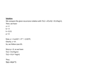 Solution-
We compare the given recurrence relation with T(n) = aT(n/b) + θ (nk
logp
n).
Then, we have-
a = 2
b = 4
k = 0.51
p = 0
Now, a = 2 and bk = 40.51 = 2.0279.
Clearly, a < bk
.
So, we follow case-03.
Since p = 0, so we have-
T(n) = θ (nk
logp
n)
T(n) = θ (n0.51log0n)
Thus,
T(n) = θ (n0.51
)
 