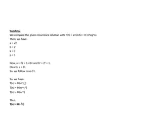 Solution-
We compare the given recurrence relation with T(n) = aT(n/b) + θ (nklogpn).
Then, we have-
a = √2
b = 2
k = 0
p = 1
Now, a = √2 = 1.414 and bk
= 20
= 1.
Clearly, a > bk.
So, we follow case-01.
So, we have-
T(n) = θ (nlog
b
a
)
T(n) = θ (nlog
2
√2
)
T(n) = θ (n1/2
)
Thus,
T(n) = θ (√n)
 