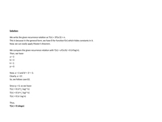 Solution-
We write the given recurrence relation as T(n) = 3T(n/3) + n.
This is because in the general form, we have θ for function f(n) which hides constants in it.
Now, we can easily apply Master’s theorem.
We compare the given recurrence relation with T(n) = aT(n/b) + θ (nk
logp
n).
Then, we have-
a = 3
b = 3
k = 1
p = 0
Now, a = 3 and bk
= 31
= 3.
Clearly, a = bk
.
So, we follow case-02.
Since p = 0, so we have-
T(n) = θ (nlog
b
a
.logp+1
n)
T(n) = θ (nlog
3
3
.log0+1
n)
T(n) = θ (n1
.log1
n)
Thus,
T(n) = θ (nlogn)
 
