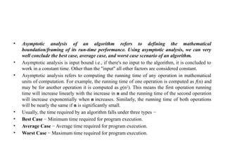 • Asymptotic analysis of an algorithm refers to defining the mathematical
boundation/framing of its run-time performance. Using asymptotic analysis, we can very
well conclude the best case, average case, and worst case scenario of an algorithm.
• Asymptotic analysis is input bound i.e., if there's no input to the algorithm, it is concluded to
work in a constant time. Other than the "input" all other factors are considered constant.
• Asymptotic analysis refers to computing the running time of any operation in mathematical
units of computation. For example, the running time of one operation is computed as f(n) and
may be for another operation it is computed as g(n2
). This means the first operation running
time will increase linearly with the increase in n and the running time of the second operation
will increase exponentially when n increases. Similarly, the running time of both operations
will be nearly the same if n is significantly small.
• Usually, the time required by an algorithm falls under three types −
• Best Case − Minimum time required for program execution.
• Average Case − Average time required for program execution.
• Worst Case − Maximum time required for program execution.
 