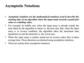 Asymptotic Notations
• Asymptotic notations are the mathematical notations used to describe the
running time of an algorithm when the input tends towards a particular
value or a limiting value.
• For example: In bubble sort, when the input array is already sorted, the
time taken by the algorithm is linear i.e. the best case. But, when the input
array is in reverse condition, the algorithm takes the maximum time
(quadratic) to sort the elements i.e. the worst case.
• When the input array is neither sorted nor in reverse order, then it takes
average time. These durations are denoted using asymptotic notations.
• There are mainly three asymptotic notations:
 