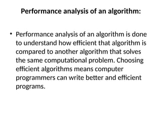 Performance analysis of an algorithm:
• Performance analysis of an algorithm is done
to understand how efficient that algorithm is
compared to another algorithm that solves
the same computational problem. Choosing
efficient algorithms means computer
programmers can write better and efficient
programs.
 