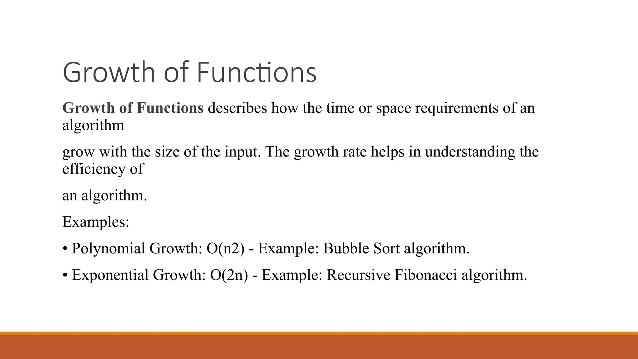 Growth of Functions
Growth of Functions describes how the time or space requirements of an
algorithm
grow with the size of the input. The growth rate helps in understanding the
efficiency of
an algorithm.
Examples:
• Polynomial Growth: O(n2) - Example: Bubble Sort algorithm.
• Exponential Growth: O(2n) - Example: Recursive Fibonacci algorithm.
 
