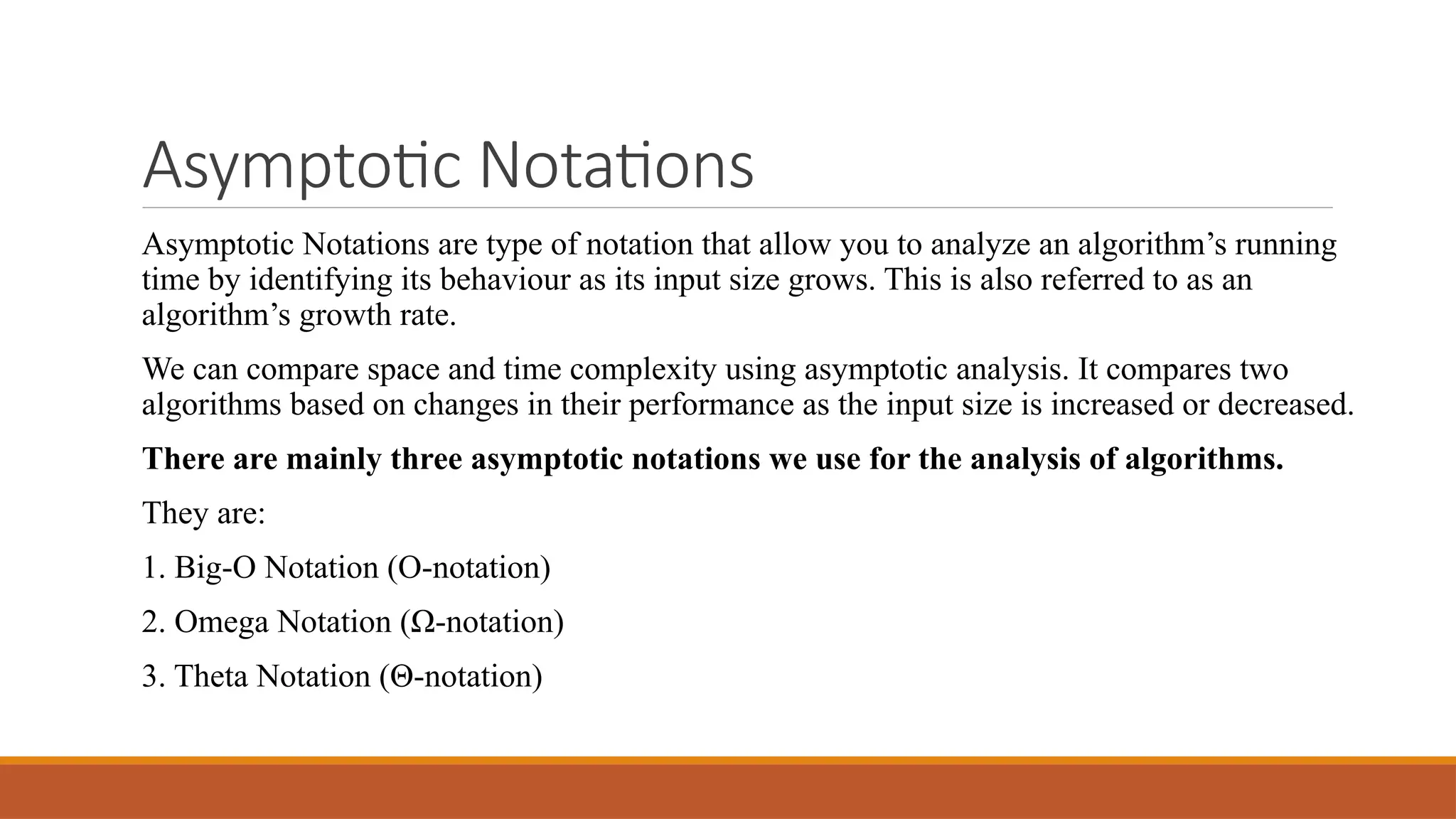 Asymptotic Notations
Asymptotic Notations are type of notation that allow you to analyze an algorithm’s running
time by identifying its behaviour as its input size grows. This is also referred to as an
algorithm’s growth rate.
We can compare space and time complexity using asymptotic analysis. It compares two
algorithms based on changes in their performance as the input size is increased or decreased.
There are mainly three asymptotic notations we use for the analysis of algorithms.
They are:
1. Big-O Notation (O-notation)
2. Omega Notation (Ω-notation)
3. Theta Notation (Θ-notation)
 