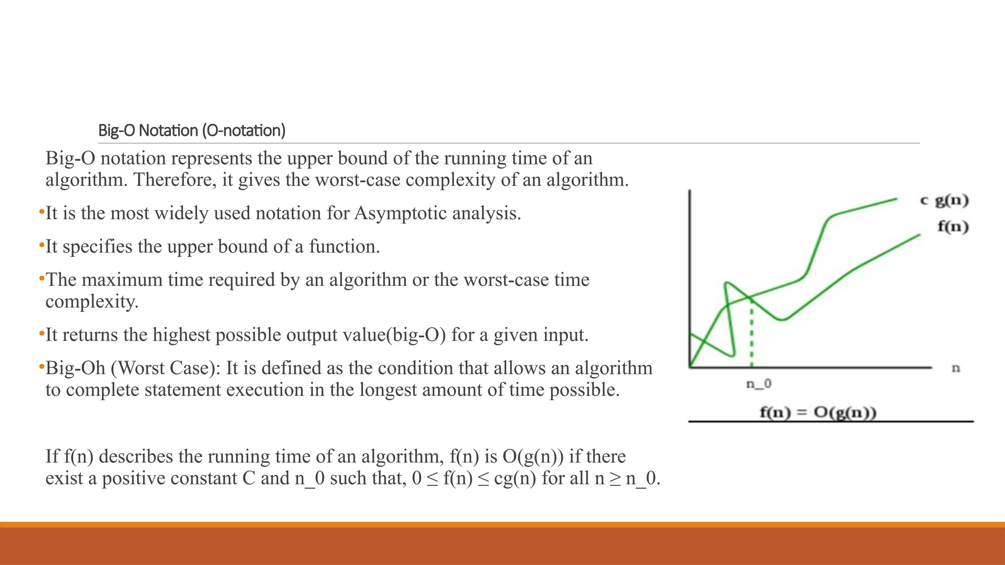 Big-O Notation (O-notation)
Big-O notation represents the upper bound of the running time of an
algorithm. Therefore, it gives the worst-case complexity of an algorithm.
•It is the most widely used notation for Asymptotic analysis.
•It specifies the upper bound of a function.
•The maximum time required by an algorithm or the worst-case time
complexity.
•It returns the highest possible output value(big-O) for a given input.
•Big-Oh (Worst Case): It is defined as the condition that allows an algorithm
to complete statement execution in the longest amount of time possible.
If f(n) describes the running time of an algorithm, f(n) is O(g(n)) if there
exist a positive constant C and n_0 such that, 0 ≤ f(n) ≤ cg(n) for all n ≥ n_0.
 