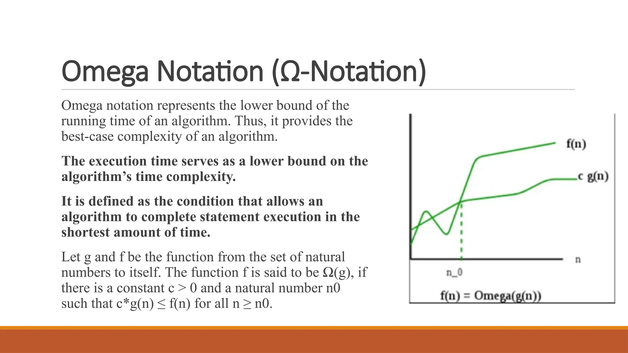 Omega Notation (Ω-Notation)
Omega notation represents the lower bound of the
running time of an algorithm. Thus, it provides the
best-case complexity of an algorithm.
The execution time serves as a lower bound on the
algorithm’s time complexity.
It is defined as the condition that allows an
algorithm to complete statement execution in the
shortest amount of time.
Let g and f be the function from the set of natural
numbers to itself. The function f is said to be Ω(g), if
there is a constant c > 0 and a natural number n0
such that c*g(n) ≤ f(n) for all n ≥ n0.
 