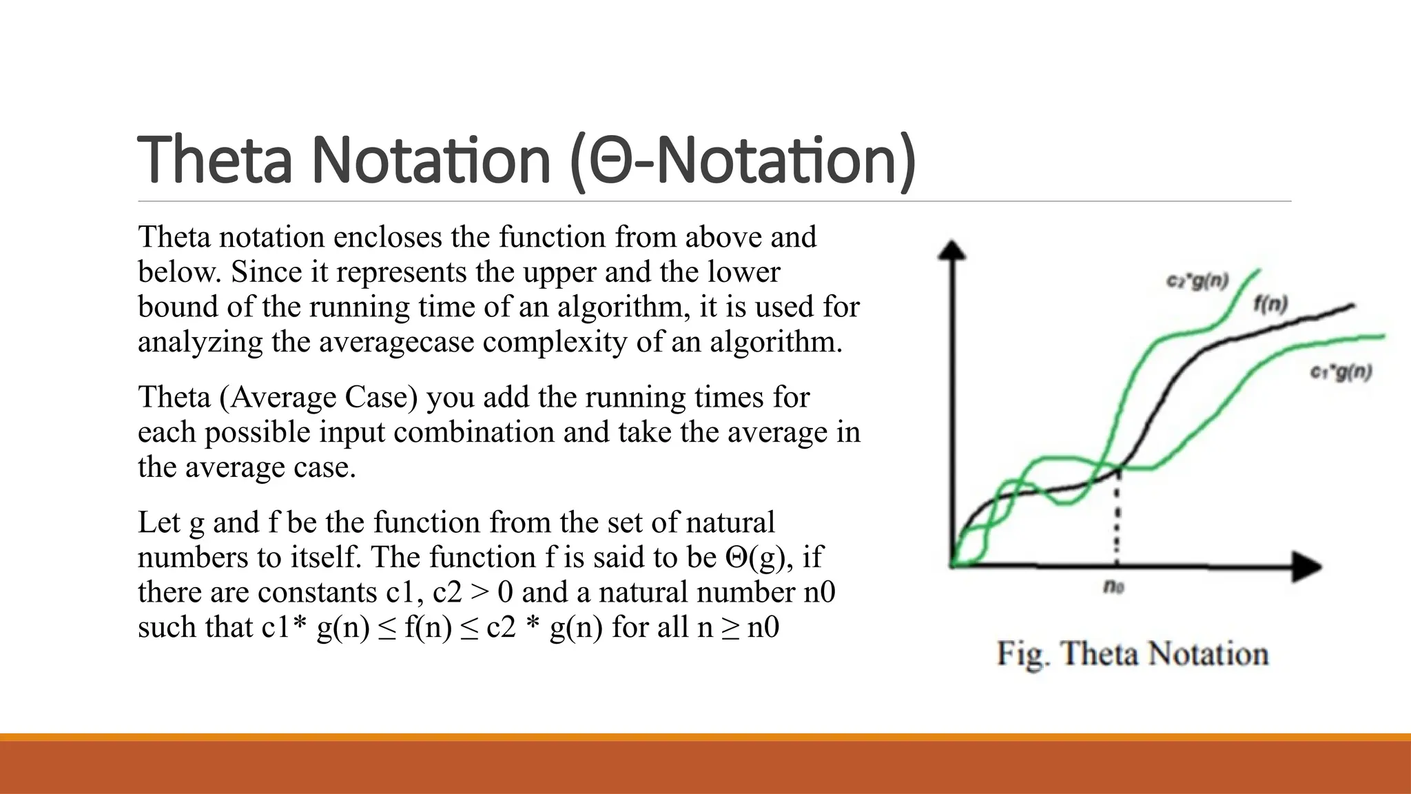 Theta Notation (Θ-Notation)
Theta notation encloses the function from above and
below. Since it represents the upper and the lower
bound of the running time of an algorithm, it is used for
analyzing the averagecase complexity of an algorithm.
Theta (Average Case) you add the running times for
each possible input combination and take the average in
the average case.
Let g and f be the function from the set of natural
numbers to itself. The function f is said to be Θ(g), if
there are constants c1, c2 > 0 and a natural number n0
such that c1* g(n) ≤ f(n) ≤ c2 * g(n) for all n ≥ n0
 