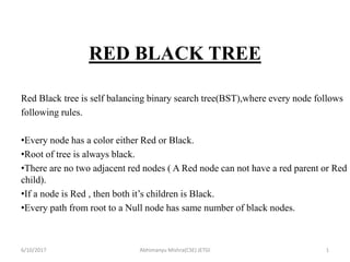 RED BLACK TREE
Red Black tree is self balancing binary search tree(BST),where every node follows
following rules.
•Every node has a color either Red or Black.
•Root of tree is always black.
•There are no two adjacent red nodes ( A Red node can not have a red parent or Red
child).
•If a node is Red , then both it’s children is Black.
•Every path from root to a Null node has same number of black nodes.
6/10/2017 Abhimanyu Mishra(CSE) JETGI 1
 