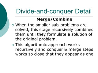 Divide-and-conquer Detail
Merge/Combine
 When the smaller sub-problems are
solved, this stage recursively combines
them until they formulate a solution of
the original problem.
 This algorithmic approach works
recursively and conquer & merge steps
works so close that they appear as one.
 
