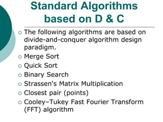Standard Algorithms
based on D & C
 The following algorithms are based on
divide-and-conquer algorithm design
paradigm.
 Merge Sort
 Quick Sort
 Binary Search
 Strassen's Matrix Multiplication
 Closest pair (points)
 Cooley–Tukey Fast Fourier Transform
(FFT) algorithm
 